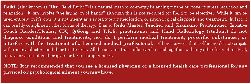 Text Box: Reiki (also known as �Usui Reiki Ryoho�) is a natural method of energy balancing for the purpose of stress reduction and relaxation.  It can involve �the laying on of hands� although this is not required for Reiki to be effective.  While it can be used entirely on it�s own, it is not meant as a substitute for medication, or psychological diagnosis and treatment.  In fact, it can readily compliment other forms of therapy.  I as a Reiki Master Teacher and Shamanic Practitioner, Intuitive Touch Reader/Healer, CFQ QiGong and T.R.E. practitioner and Hand Reflexology (student) do not diagnose conditions and treatments, nor do I perform medical treatment, prescribe substances, or interfere with the treatment of a licensed medical professional.   All the services that I offer should not compete with medical doctors and their treatments.  All the services that I offer can be used together with any other form of medical, natural or alternative therapy in order to compliment it.  NOTE: It is recommended that you see a licensed physician or a licensed health care professional for any physical or psychological ailment you may have.
