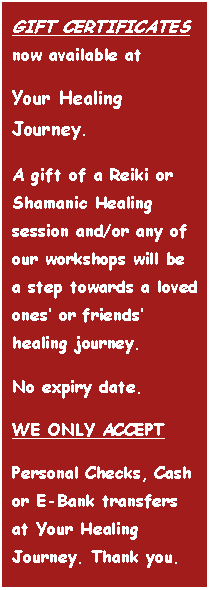 Text Box: GIFT CERTIFICATES now available at Your Healing Journey. A gift of a Reiki or Shamanic Healing session and/or any of our workshops will be a step towards a loved ones� or friends� healing journey.No expiry date.WE ONLY ACCEPTPersonal Checks, Cash or E-Bank transfers at Your Healing Journey. Thank you.
